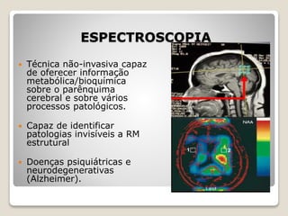 ESPECTROSCOPIA
 Técnica não-invasiva capaz
de oferecer informação
metabólica/bioquímica
sobre o parênquima
cerebral e sobre vários
processos patológicos.
 Capaz de identificar
patologias invisíveis a RM
estrutural
 Doenças psiquiátricas e
neurodegenerativas
(Alzheimer).
 