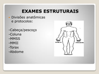EXAMES ESTRUTURAIS
 Divisões anatômicas
e protocolos:
-Cabeça/pescoço
-Coluna
-MMSS
-MMII
-Torax
-Abdome
 