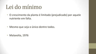 Lei do mínimo
• O crescimento da planta é limitado (prejudicado) por aquele
  nutriente em falta.

• Mesmo que seja o único dentre todos.

• Malavolta, 1976
 
