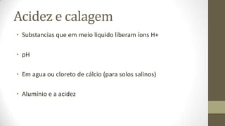 Acidez e calagem
• Substancias que em meio liquido liberam íons H+

• pH

• Em agua ou cloreto de cálcio (para solos salinos)

• Alumínio e a acidez
 