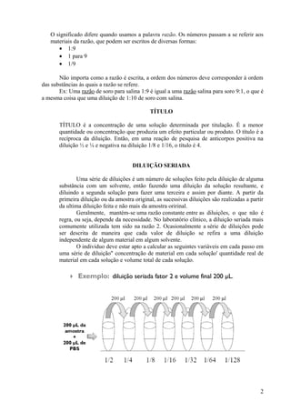 O significado difere quando usamos a palavra razão. Os números passam a se referir aos
materiais da razão, que podem ser escritos de diversas formas:
• 1:9
• 1 para 9
• 1/9
Não importa como a razão é escrita, a ordem dos números deve corresponder à ordem
das substâncias às quais a razão se refere.
Ex: Uma razão de soro para salina 1:9 é igual a uma razão salina para soro 9:1, o que é
a mesma coisa que uma diluição de 1:10 de soro com salina.
TÍTULO
TÍTULO é a concentração de uma solução determinada por titulação. É a menor
quantidade ou concentração que produzia um efeito particular ou produto. O título é a
recíproca da diluição. Então, em uma reação de pesquisa de anticorpos positiva na
diluição ½ e ¼ e negativa na diluição 1/8 e 1/16, o título é 4.
DILUIÇÃO SERIADA
Uma série de diluições é um número de soluções feito pela diluição de alguma
substância com um solvente, então fazendo uma diluição da solução resultante, e
diluindo a segunda solução para fazer uma terceira e assim por diante. A partir da
primeira diluição ou da amostra original, as sucessivas diluições são realizadas a partir
da ultima diluição feita e não mais da amostra oririnal.
Geralmente, mantém-se uma razão constante entre as diluições, o que não é
regra, ou seja, depende da necessidade. No laboratório clínico, a diluição seriada mais
comumente utilizada tem sido na razão 2. Ocasionalmente a série de diluições pode
ser descrita de maneira que cada valor de diluição se refira a uma diluição
independente de algum material em algum solvente.
O individuo deve estar apto a calcular as seguintes variáveis em cada passo em
uma série de diluição" concentração de material em cada solução' quantidade real de
material em cada solução e volume total de cada solução.
2
 