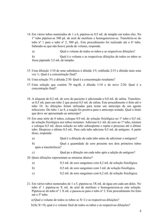 14. Em vários tubos numerados de 1 a 6, pipetou-se 0,5 mL de tampão em todos eles. No
1º tubo pipetou-se 500 µL de azul de metileno e homogeneizou-se. Transferiu-se do
tubo nº 1 para o tubo nº 2, 500 µL. Este procedimento foi realizado até o 6º tubo.
Sabendo-se que não houve perda de volume, responda.
a) Qual o volume de todos os tubos e as respectivas diluições?
b) Qual é o volume e as respectivas diluições de todos os tubos se
fosse pipetado 3,5 mL de tampão.
15. Uma diluição 1/10 de uma substância é diluída 3/5, rediluída 2/15 e diluída mais uma
vez ½. Qual é a concentração final?
16. Uma solução 3% é diluída 2/30. Qual é a concentração resultante?
17. Uma solução que contém 70 mg/dL é diluída 1/10 e de novo 2/20. Qual é a
concentração final?
18. A alíquota de 0,2 mL de soro do paciente é adicionada a 0,8 mL de salina. Transfere-
se 0,5 mL para um tubo 2 que possui 0,5 mL de salina. Este procedimento é feito até o
tubo 10. As diluições foram utilizadas para testar um anticorpo de um agente
infeccioso. Do tubo 1 ao 8, a reação foi positiva para o anticorpo testado. Qual o título
que deve ser apresentado ao anticorpo?
19. Em uma série de 8 tubos, coloque 0,9 mL de solução fisiológica no 1º tubo e 0,5 mL
de solução fisiológica nos tubos restantes. Adicione 0,1 mL de soro ao 1º tubo, misture
e coloque 0,5 mL dessa solução no tubo subseqüente e repita o processo até o último
tubo. Despreze o último 0,5 mL. Para cafa tubo adicione 0,5 mL de antígeno. A partir
disso, responda:
a) Qual é a diluição de cada tubo antes de adicionar o antígeno?
b) Qual a quantidade de soro presente nos dois primeiros tubos
após a transferência?
c) Qual pe a diluição em cada tubo após a adição do antígeno?
20. Quais diluições representam as misturas abaixo?
a) 0,3 mL de soro sanguíneo com 4,2 mL de solução fisiológica.
b) 0,5 mL de soro sanguíneo com 3 mL de solução fisiológica.
c) 0,2 mL de soro sanguíneo com 6,2 mL de solução fisiológica.
21. Em vários tubos numerados de 1 a 5, pipetou-se 3X mL de água em cada um deles. No
tubo nº 1 pipetou-se X mL de azul de metileno e homogeneizou-se esta solução.
Pipetou-se do tubo nº 1 X mL e passou-se para o tubo nº 2. Este procedimento foi feito
até o 5º tubo.
a) Qual o volume de todos os tubos se X=2 e as respectivas diluições?
b)Se X=10, qual é o volume final de todos os tubos e as respectivas diluições?
4
 