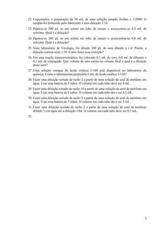 22. Esquematize a preparação de 50 mL de uma solução tampão fosfato a 1/2000. O
tampão foi fornecido pelo fabricante a uma diluição 1/10.
23. Pipetou-se 500 µL se um soluto em tubo de ensaio e acrescentou-se 4,5 mL de
solvente. Qual é a diluição?
24. Pipetou-se 200 µL se um soluto em tubo de ensaio e acrescentou-se 9,8 mL de
solvente. Qual é a diluição?
25. Num laboratório de Virologia, foi diluído 200 µL de soro diluído a 1:4. Porém, a
diluição correta seria 1:10. Como fazer essa correção?
26. Em uma reação imunoenzimática, foi colocado 0,1 mL de soro, 0,8 mL de diluente e
0,1 mL de conjugado. Que volume de soro existe no volume final e qual é a diluição
deste soro?
27. Uma solução estoque de ácido oxálico 1/100 está disponível no laboratório de
química. Como o laboratorista prepararia 6 mL de ácido oxálico 1/150?
28. Fazer uma diluição seriada de razão 2 a partir de uma solução de azul de metileno em
água. Usar uma bateria de 5 tubos. O volume em cada tubo deve ser 4 mL.
29. Fazer uma diluição seriada de razão 10 a partir de uma solução de azul de metileno em
água. Usar uma bateria de 8 tubos. O volume em cada tubo deve ser 4,5 mL.
30. Fazer uma diluição seriada de razão 5 a partir de uma solução de azul de metileno em
água. Usar uma bateria de 5 tubos. O volume em cada tubo deve ser 3 mL.
31. Fazer uma diluição seriada de razão 2 a partir de uma solução de azul de metileno
diluído ½ em água até a diluição 1/64. O volume em cada tubo deve ser 0,7 mL.
32.
5
 