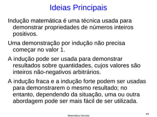 Ideias Principais
Indução matemática é uma técnica usada para
  demonstrar propriedades de números inteiros
  positivos.
Uma demonstração por indução não precisa
 começar no valor 1.
A indução pode ser usada para demonstrar
  resultados sobre quantidades, cujos valores são
  inteiros não-negativos arbitrários.
A indução fraca e a indução forte podem ser usadas
  para demonstrarem o mesmo resultado; no
  entanto, dependendo da situação, uma ou outra
  abordagem pode ser mais fácil de ser utilizada.
                                                    4/8
                      Matemática Discreta
 