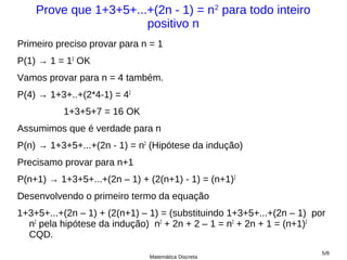 Prove que 1+3+5+...+(2n - 1) = n2 para todo inteiro
                       positivo n
Primeiro preciso provar para n = 1
P(1) → 1 = 12 OK
Vamos provar para n = 4 também.
P(4) → 1+3+..+(2*4-1) = 42
          1+3+5+7 = 16 OK
Assumimos que é verdade para n
P(n) → 1+3+5+...+(2n - 1) = n2 (Hipótese da indução)
Precisamo provar para n+1
P(n+1) → 1+3+5+...+(2n – 1) + (2(n+1) - 1) = (n+1)2
Desenvolvendo o primeiro termo da equação
1+3+5+...+(2n – 1) + (2(n+1) – 1) = (substituindo 1+3+5+...+(2n – 1) por
  n2 pela hipótese da indução) n2 + 2n + 2 – 1 = n2 + 2n + 1 = (n+1)2
  CQD.
                                                                       5/8
                              Matemática Discreta
 