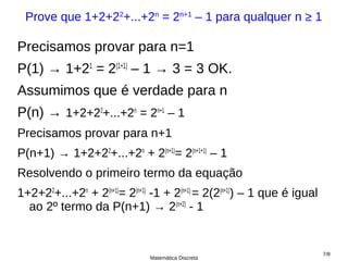 Prove que 1+2+22+...+2n = 2n+1 – 1 para qualquer n ≥ 1

Precisamos provar para n=1
P(1) → 1+21 = 2(1+1) – 1 → 3 = 3 OK.
Assumimos que é verdade para n
P(n) → 1+2+22+...+2n = 2n+1 – 1
Precisamos provar para n+1
P(n+1) → 1+2+22+...+2n + 2(n+1)= 2(n+1+1) – 1
Resolvendo o primeiro termo da equação
1+2+22+...+2n + 2(n+1)= 2(n+1) -1 + 2(n+1) = 2(2(n+1)) – 1 que é igual
  ao 2º termo da P(n+1) → 2(n+2) - 1


                                                                         7/8
                              Matemática Discreta
 
