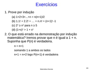Exercícios
1. Prove por indução
    (a) 1+2+3+...+n = n(n+1)/2
    (b) 1.1! + 2.2! + … + n.n! = (n+1)! -1
    (c) 2n ≥ n2 para n ≥ 5
    (d) (1+x)n > 1 + xn
2. O que está errado na demonstração por indução
  matemática? Iremos provar que n é igual a 1 + n.
  Suponha que P(n) é verdadeira.
      n = n+1
      somando 1 a ambos os lados
      n+1 = n+2 logo P(n+1) é verdadeira



                                                     8/8
                             Matemática Discreta
 