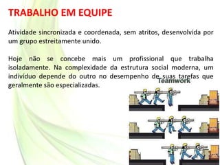TRABALHO EM EQUIPE
Atividade sincronizada e coordenada, sem atritos, desenvolvida por
um grupo estreitamente unido.
Hoje não se concebe mais um profissional que trabalha
isoladamente. Na complexidade da estrutura social moderna, um
indivíduo depende do outro no desempenho de suas tarefas que
geralmente são especializadas.
 