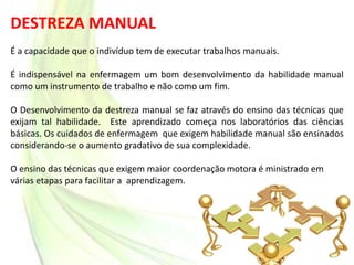 DESTREZA MANUAL
É a capacidade que o indivíduo tem de executar trabalhos manuais.
É indispensável na enfermagem um bom desenvolvimento da habilidade manual
como um instrumento de trabalho e não como um fim.
O Desenvolvimento da destreza manual se faz através do ensino das técnicas que
exijam tal habilidade. Este aprendizado começa nos laboratórios das ciências
básicas. Os cuidados de enfermagem que exigem habilidade manual são ensinados
considerando-se o aumento gradativo de sua complexidade.
O ensino das técnicas que exigem maior coordenação motora é ministrado em
várias etapas para facilitar a aprendizagem.
 