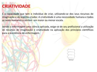CRIATIVIDADE
É a capacidade que tem o indivíduo de criar, utilizando-se dos seus recursos de
imaginação e do espírito criador. A criatividade é uma necessidade humana e todos
os seres humanos a sentem em maior ou menor escala.
Sendo a enfermagem uma ciência aplicada, exige-se de seu profissional a utilização
de recursos de imaginação e criatividade na aplicação dos princípios científicos
para a assistência de enfermagem.
 