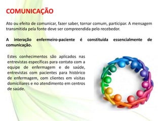 COMUNICAÇÃO
Ato ou efeito de comunicar, fazer saber, tornar comum, participar. A mensagem
transmitida pela fonte deve ser compreendida pelo recebedor.
A interação enfermeiro-paciente é constituída essencialmente de
comunicação.
Estes conhecimentos são aplicados nas
entrevistas específicas para contato com a
equipe de enfermagem e de saúde,
entrevistas com pacientes para histórico
de enfermagem, com clientes em visitas
domiciliares e no atendimento em centros
de saúde.
 