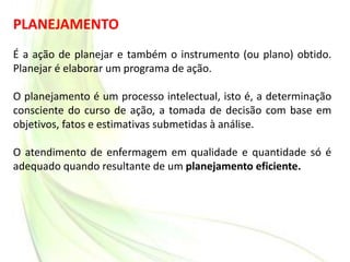 PLANEJAMENTO
É a ação de planejar e também o instrumento (ou plano) obtido.
Planejar é elaborar um programa de ação.
O planejamento é um processo intelectual, isto é, a determinação
consciente do curso de ação, a tomada de decisão com base em
objetivos, fatos e estimativas submetidas à análise.
O atendimento de enfermagem em qualidade e quantidade só é
adequado quando resultante de um planejamento eficiente.
 