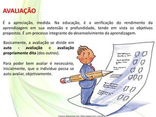 AVALIAÇÃO
É a apreciação, medida. Na educação, é a verificação do rendimento da
aprendizagem em sua extensão e profundidade, tendo em vista os objetivos
propostos. É um processo integrante do desenvolvimento da aprendizagem.
Basicamente, a avaliação se divide em
auto - avaliação e avaliação
propriamente dita (dos outros).
Para poder bem avaliar é necessário,
inicialmente, que o indivíduo possa se
auto avaliar, objetivamente.
 