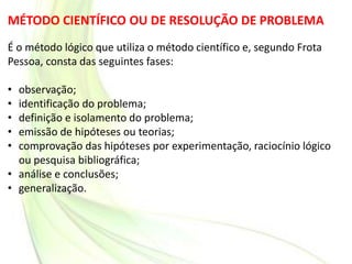 MÉTODO CIENTÍFICO OU DE RESOLUÇÃO DE PROBLEMA
É o método lógico que utiliza o método científico e, segundo Frota
Pessoa, consta das seguintes fases:
• observação;
• identificação do problema;
• definição e isolamento do problema;
• emissão de hipóteses ou teorias;
• comprovação das hipóteses por experimentação, raciocínio lógico
ou pesquisa bibliográfica;
• análise e conclusões;
• generalização.
 
