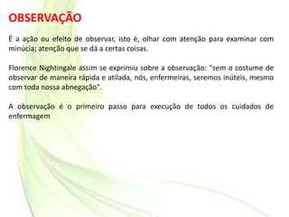 OBSERVAÇÃO
É a ação ou efeito de observar, isto é, olhar com atenção para examinar com
minúcia; atenção que se dá a certas coisas.
Florence Nightingale assim se exprimiu sobre a observação: "sem o costume de
observar de maneira rápida e atilada, nós, enfermeiras, seremos inúteis, mesmo
com toda nossa abnegação".
A observação é o primeiro passo para execução de todos os cuidados de
enfermagem
 