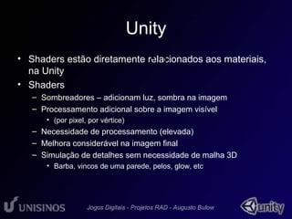 Unity 
• Shaders estão diretamente relacionados • 1 
aos materiais, 
na Unity 
• Shaders 
– Sombreadores – adicionam luz, sombra na imagem 
– Processamento adicional sobre a imagem visível 
• (por pixel, por vértice) 
– Necessidade de processamento (elevada) 
– Melhora considerável na imagem final 
– Simulação de detalhes sem necessidade de malha 3D 
• Barba, vincos de uma parede, pelos, glow, etc 
 
