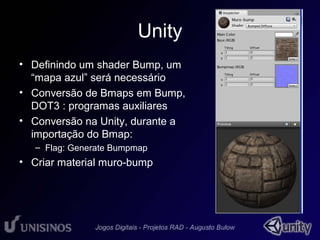 Unity 
• Definindo um shader Bump, um 
“mapa azul” será necessário 
• Conversão de Bmaps em Bump, 
DOT3 : programas auxiliares 
• Conversão na Unity, durante a 
importação do Bmap: 
– Flag: Generate Bumpmap 
• Criar material muro-bump 
 