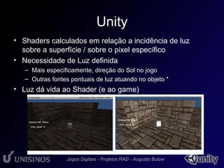 Unity 
• Shaders calculados em relação a incidência de luz 
sobre a superfície / sobre o pixel • 1 
específico 
• Necessidade de Luz definida 
– Mais especificamente, direção do Sol no jogo 
– Outras fontes pontuais de luz atuando no objeto * 
• Luz dá vida ao Shader (e ao game) 
 