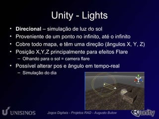 Unity - Lights 
• Direcional – simulação de luz do sol 
• Proveniente de um ponto no infinito, até o infinito 
• Cobre todo mapa, e têm uma direção (ângulos X, Y, Z) 
• Posição X,Y,Z principalmente para efeitos Flare 
– Olhando para o sol = camera flare 
• Possível alterar pos e ângulo em tempo-real 
– Simulação do dia 
• 1 
 