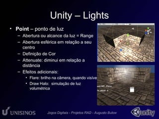 Unity – Lights 
• Point – ponto de luz 
• 1 
– Abertura ou alcance da luz = Range 
– Abertura esférica em relação a seu 
centro 
– Definição de Cor 
– Attenuate: diminui em relação a 
distância 
– Efeitos adicionais: 
• Flare: brilho na câmera, quando visível 
• Draw Halo: simulação de luz 
volumétrica 
 