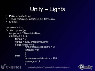 Unity – Lights 
• Point – ponto de luz 
• Todos parâmetros alteráveis em tempo real 
• Exemplo: 
var tempo = 0.1; 
function Update () { 
tempo += 1 * Time.deltaTime; 
if (tempo >= 0.5) { 
tempo = 0; 
var luz = GetComponent(Light); 
if (luz.range > 0) { 
• 1 
renderer.material.color.r = 0; 
luz.range = 0; 
} 
else { 
renderer.material.color.r = 255; 
luz.range = 10; 
} 
 