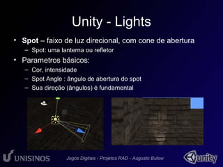 Unity - Lights 
• Spot – faixo de luz direcional, com cone de abertura 
– Spot: uma lanterna ou refletor 
• Parametros básicos: 
• 1 
– Cor, intensidade 
– Spot Angle : ângulo de abertura do spot 
– Sua direção (ângulos) é fundamental 
 