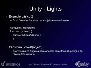 Unity - Lights 
• Exemplo básico 2 
• 1 
– Spot fixo olha / aponta para objeto em movimento: 
var quem : Transform; 
function Update () { 
transform.LookAt(quem); 
} 
• transform.LookAt(objeto) 
– Transforma os ângulos para apontar para (look at) posição do 
objeto determinado 
