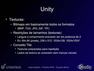 Unity 
• Texturas: 
– Bitmaps em basicamente todos os formatos 
• (BMP, TGA, JPG, GIF, TIF) 
– Restrições de tamanhos (texturas): 
• Largura e comprimento precisam ser em potencia de 2 
• Ex: 64x 64 (pixels), 256 x 512, 1024x128, 1024x1024* 
– Conceito Tile 
• Texturas preparadas para repetição 
• Lados da textura se conectam sem marcas visiveis 
 