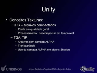 Unity 
• Conceitos Texturas: 
– JPG – arquivos compactados 
• Perda em qualidade geral 
• Processamento : descompactar em tempo real 
– TGA, TIF 
• Arquivos com camada ALPHA 
• Transparência 
• Uso da camada ALPHA em alguns Shaders 
 