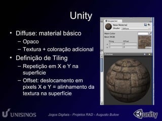 Unity 
• Diffuse: material básico 
• 1 
– Opaco 
– Textura + coloração adicional 
• Definição de Tiling 
– Repetição em X e Y na 
superficie 
– Offset: deslocamento em 
pixels X e Y = alinhamento da 
textura na superfície 
 