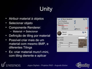 Unity 
• Atribuir material à objetos 
• Selecionar objeto 
• Componente Renderer: 
– Material -> Selecionar 
• 1 
• Definição de tiling por material 
• Possível criar mais de um 
material com mesmo BMP, e 
diferentes Tilings 
• Ex: criar material muro1-mini, 
com tiling dierente e aplicar 
 