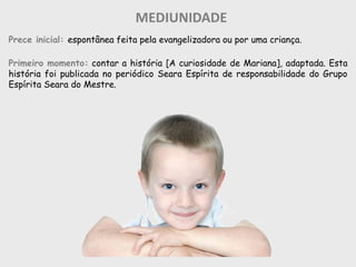 MEDIUNIDADE
Prece inicial: espontânea feita pela evangelizadora ou por uma criança.
Primeiro momento: contar a história [A curiosidade de Mariana], adaptada. Esta
história foi publicada no periódico Seara Espírita de responsabilidade do Grupo
Espírita Seara do Mestre.
 