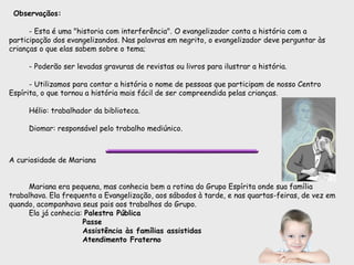 Observaçãos:
- Esta é uma "historia com interferência". O evangelizador conta a história com a
participação dos evangelizandos. Nas palavras em negrito, o evangelizador deve perguntar às
crianças o que elas sabem sobre o tema;
- Poderão ser levadas gravuras de revistas ou livros para ilustrar a história.
- Utilizamos para contar a história o nome de pessoas que participam de nosso Centro
Espírita, o que tornou a história mais fácil de ser compreendida pelas crianças.
Hélio: trabalhador da biblioteca.
Diomar: responsável pelo trabalho mediúnico.
A curiosidade de Mariana
Mariana era pequena, mas conhecia bem a rotina do Grupo Espírita onde sua família
trabalhava. Ela frequenta a Evangelização, aos sábados à tarde, e nas quartas-feiras, de vez em
quando, acompanhava seus pais aos trabalhos do Grupo.
Ela já conhecia: Palestra Pública
Passe
Assistência às famílias assistidas
Atendimento Fraterno
 