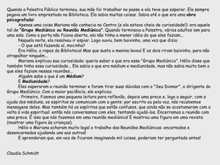 Quando a Palestra Pública terminou, sua mãe foi trabalhar no passe e ela teve que esperar. Ela sempre
pegava um livro emprestado na Biblioteca. Ela sabia muitas coisas. Sabia até o que era uma obra
psicografada!
Apenas uma coisa Mariana não conhecia no Centro (e ela estava cheia de curiosidade!): era aquele
tal de "Grupo Mediúnico ou Reunião Mediúnica". Quando terminava a Palestra, vários adultos iam para
uma sala. Como a porta não ficava aberta, ela não tinha a menor idéia do que eles faziam...
Naquela noite, ela resolveu ir espiar. Logo ouviu, bem baixinho, uma voz que dizia:
- O que está fazendo aí, mocinha?
Era Hélio, o rapaz da Biblioteca! Mas que susto a menina levou! E os dois riram baixinho, para não
atrapalhar ninguém...
Mariana explicou sua curiosidade: queria saber o que era esse "Grupo Mediúnico". Hélio disse que
também tinha essa curiosidade... Ele sabia o que era médium e mediunidade, mas não sabia muito bem o
que eles faziam nessas reuniões...
Alguém sabe o que é um Médium?
E Mediunidade?
Eles esperaram a reunião terminar e foram tirar suas dúvidas com o "Seu Diomar", o dirigente do
Grupo Mediúnico. Com a maior paciência, ele explicou:
- Primeiro, fizemos uma pequena leitura para reflexão, depois uma prece e, logo a seguir, com a
ajuda dos médiuns, os espíritos se comunicam com a gente: por escrito ou pela voz, nós recebemos
mensagens deles. Mas também há os espíritos que estão confusos, que ainda não se acostumaram com a
volta à vida espiritual: então nós conversamos com eles, tentando ajudá-los. Encerramos a reunião com
uma prece. É isso que nós fazemos em uma reunião mediúnica! E mostrou uma figura em uma revista
(mostrar uma figura às crianças).
Hélio e Mariana acharam muito legal o trabalho das Reuniões Mediúnicas: encarnados e
desencarnados ajudando uns aos outros!
E aprenderam que, em vez de ficarem imaginando mil coisas, poderiam ter perguntado antes!
Claudia Schmidt
 