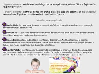 Segundo momento: estabelecer um diálogo com os evangelizandos, sobre o "Mundo Espiritual" e
"Espírito protetor".
Terceiro momento: distribuir folhas em branco para que cada um desenhe um dos seguintes
temas: Mundo Espiritual, Reunião Mediúnica ou Espírito Protetor.
Subsídios ao evangelizador
Mediunidade: é a capacidade de sentir e transmitir a influência dos espíritos, realizando a comunicação
entre encarnados e desencarnados.
Médium: pessoa que serve de meio, de instrumento de comunicação entre encarnados e desencarnados.
Há médiuns que ouvem ou vêem os desencarnados.
Mundo Espiritual: local onde estão os espíritos que desencarnam. No Plano Espiritual os espíritos
estudam, trabalham, auxiliam uns aos outros. Existem flores, música, meio de transporte, praças, hospitais e
lugares para morar. É organizado com Governos e Ministérios.
Espírito Protetor: Espírito superior (ao encarnado auxiliado) que se encarrega de assistir a uma pessoa
que reencarnou; pode ser um espírito amigo ou familiar. Ele inspira bons conselhos, auxiliando a seguir no
caminho do Bem. Para ser auxiliado deve-se estar em sintonia, prestar atenção ao que ele intui.
 