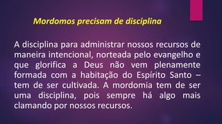 Mordomos precisam de disciplina
A disciplina para administrar nossos recursos de
maneira intencional, norteada pelo evangelho e
que glorifica a Deus não vem plenamente
formada com a habitação do Espírito Santo –
tem de ser cultivada. A mordomia tem de ser
uma disciplina, pois sempre há algo mais
clamando por nossos recursos.
 