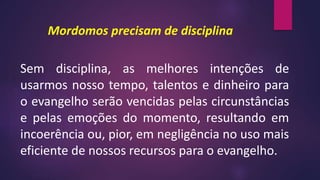 Mordomos precisam de disciplina
Sem disciplina, as melhores intenções de
usarmos nosso tempo, talentos e dinheiro para
o evangelho serão vencidas pelas circunstâncias
e pelas emoções do momento, resultando em
incoerência ou, pior, em negligência no uso mais
eficiente de nossos recursos para o evangelho.
 