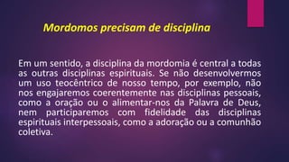 Mordomos precisam de disciplina
Em um sentido, a disciplina da mordomia é central a todas
as outras disciplinas espirituais. Se não desenvolvermos
um uso teocêntrico de nosso tempo, por exemplo, não
nos engajaremos coerentemente nas disciplinas pessoais,
como a oração ou o alimentar-nos da Palavra de Deus,
nem participaremos com fidelidade das disciplinas
espirituais interpessoais, como a adoração ou a comunhão
coletiva.
 