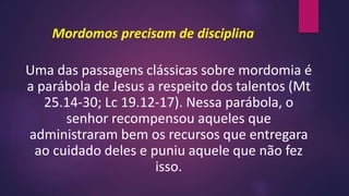 Mordomos precisam de disciplina
Uma das passagens clássicas sobre mordomia é
a parábola de Jesus a respeito dos talentos (Mt
25.14-30; Lc 19.12-17). Nessa parábola, o
senhor recompensou aqueles que
administraram bem os recursos que entregara
ao cuidado deles e puniu aquele que não fez
isso.
 