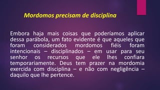 Mordomos precisam de disciplina
Embora haja mais coisas que poderíamos aplicar
dessa parábola, um fato evidente é que aqueles que
foram considerados mordomos fiéis foram
intencionais – disciplinados – em usar para seu
senhor os recursos que ele lhes confiara
temporariamente. Deus tem prazer na mordomia
exercida com disciplina – e não com negligência –
daquilo que lhe pertence.
 
