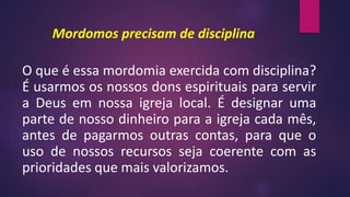 Mordomos precisam de disciplina
O que é essa mordomia exercida com disciplina?
É usarmos os nossos dons espirituais para servir
a Deus em nossa igreja local. É designar uma
parte de nosso dinheiro para a igreja cada mês,
antes de pagarmos outras contas, para que o
uso de nossos recursos seja coerente com as
prioridades que mais valorizamos.
 