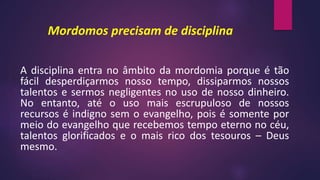 Mordomos precisam de disciplina
A disciplina entra no âmbito da mordomia porque é tão
fácil desperdiçarmos nosso tempo, dissiparmos nossos
talentos e sermos negligentes no uso de nosso dinheiro.
No entanto, até o uso mais escrupuloso de nossos
recursos é indigno sem o evangelho, pois é somente por
meio do evangelho que recebemos tempo eterno no céu,
talentos glorificados e o mais rico dos tesouros – Deus
mesmo.
 