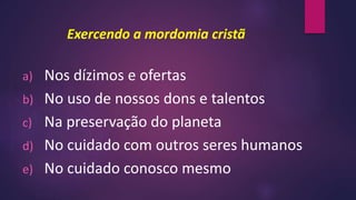 Exercendo a mordomia cristã
a) Nos dízimos e ofertas
b) No uso de nossos dons e talentos
c) Na preservação do planeta
d) No cuidado com outros seres humanos
e) No cuidado conosco mesmo
 