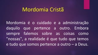 Mordomia Cristã
Mordomia é o cuidado e a administração
daquilo que pertence a outro. Embora
sempre falemos sobre as coisas como
"nossas", a realidade é que tudo que temos
e tudo que somos pertence a outro – a Deus.
 