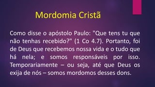 Mordomia Cristã
Como disse o apóstolo Paulo: "Que tens tu que
não tenhas recebido?" (1 Co 4.7). Portanto, foi
de Deus que recebemos nossa vida e o tudo que
há nela; e somos responsáveis por isso.
Temporariamente – ou seja, até que Deus os
exija de nós – somos mordomos desses dons.
 