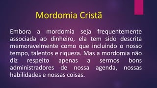 Mordomia Cristã
Embora a mordomia seja frequentemente
associada ao dinheiro, ela tem sido descrita
memoravelmente como que incluindo o nosso
tempo, talentos e riqueza. Mas a mordomia não
diz respeito apenas a sermos bons
administradores de nossa agenda, nossas
habilidades e nossas coisas.
 