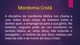 Mordomia Cristã
A disciplina da mordomia bíblica nos chama a
usar todas essas coisas da maneira como o
Senhor quer, a empregá-las para a sua glória. No
entanto, ninguém pode ser um mordomo no
sentido bíblico se, antes disso, não entende o
evangelho – a história do que Deus realizou por
meio da vida e da morte de Jesus Cristo.
 