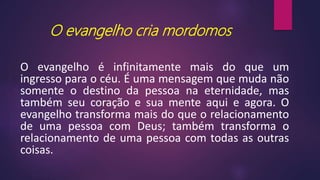 O evangelho cria mordomos
O evangelho é infinitamente mais do que um
ingresso para o céu. É uma mensagem que muda não
somente o destino da pessoa na eternidade, mas
também seu coração e sua mente aqui e agora. O
evangelho transforma mais do que o relacionamento
de uma pessoa com Deus; também transforma o
relacionamento de uma pessoa com todas as outras
coisas.
 