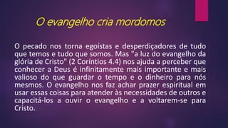 O evangelho cria mordomos
O pecado nos torna egoístas e desperdiçadores de tudo
que temos e tudo que somos. Mas "a luz do evangelho da
glória de Cristo" (2 Coríntios 4.4) nos ajuda a perceber que
conhecer a Deus é infinitamente mais importante e mais
valioso do que guardar o tempo e o dinheiro para nós
mesmos. O evangelho nos faz achar prazer espiritual em
usar essas coisas para atender às necessidades de outros e
capacitá-los a ouvir o evangelho e a voltarem-se para
Cristo.
 