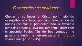 O evangelho cria mordomos
Chegar a conhecer a Cristo por meio do
evangelho nos leva, por um lado, a avaliar
nossos recursos e, por outro lado, a avaliar a
alma das pessoas. Leva-nos também a dizer com
o apóstolo Paulo: "Eu de boa vontade me
gastarei e ainda me deixarei gastar em prol da
vossa alma" (2 Co 12.15).
 